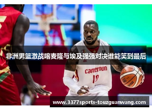 非洲男篮激战喀麦隆与埃及强强对决谁能笑到最后